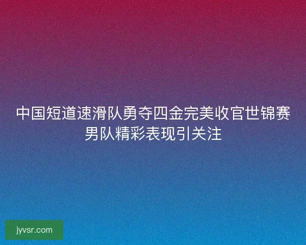 中国短道速滑队勇夺四金完美收官世锦赛男队精彩表现引关注