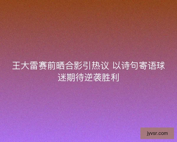 王大雷赛前晒合影引热议 以诗句寄语球迷期待逆袭胜利