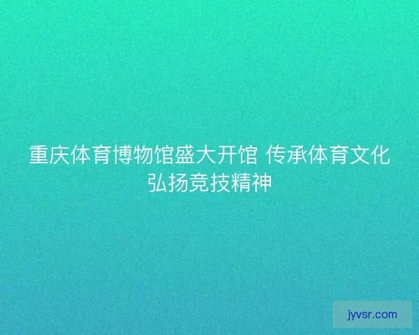 重庆体育博物馆盛大开馆 传承体育文化弘扬竞技精神