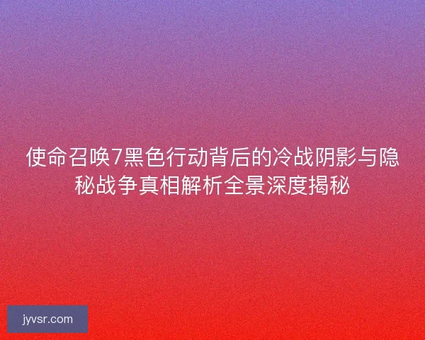 使命召唤7黑色行动背后的冷战阴影与隐秘战争真相解析全景深度揭秘