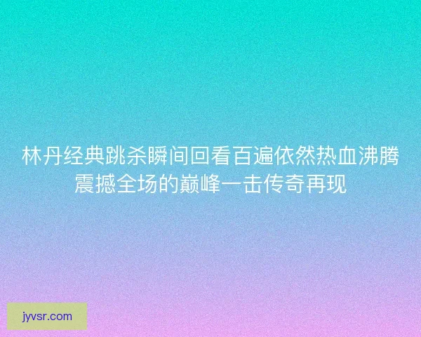 林丹经典跳杀瞬间回看百遍依然热血沸腾震撼全场的巅峰一击传奇再现