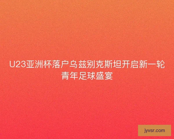 U23亚洲杯落户乌兹别克斯坦开启新一轮青年足球盛宴