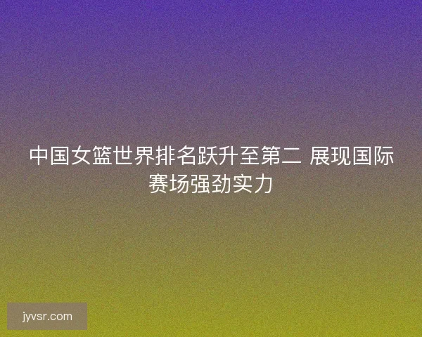 中国女篮世界排名跃升至第二 展现国际赛场强劲实力