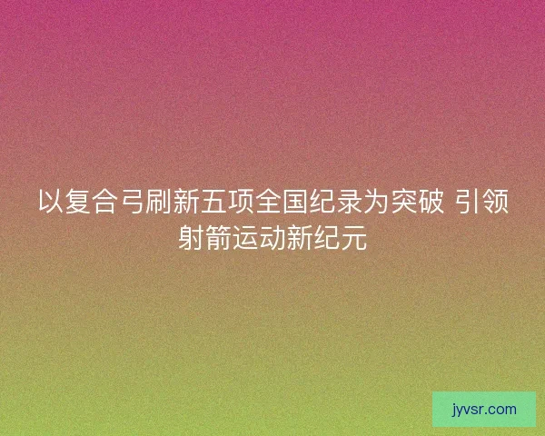 以复合弓刷新五项全国纪录为突破 引领射箭运动新纪元