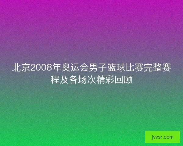 北京2008年奥运会男子篮球比赛完整赛程及各场次精彩回顾