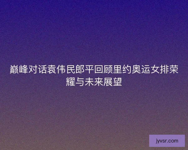 巅峰对话袁伟民郎平回顾里约奥运女排荣耀与未来展望