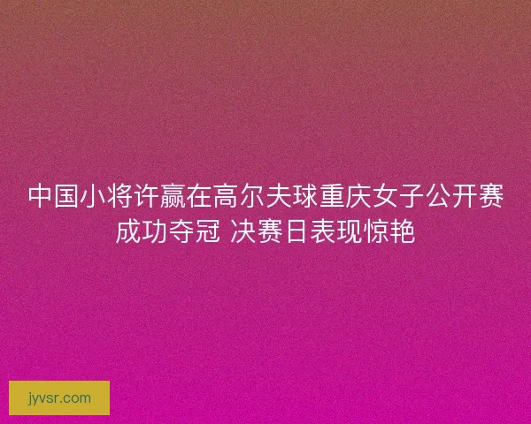 中国小将许赢在高尔夫球重庆女子公开赛成功夺冠 决赛日表现惊艳