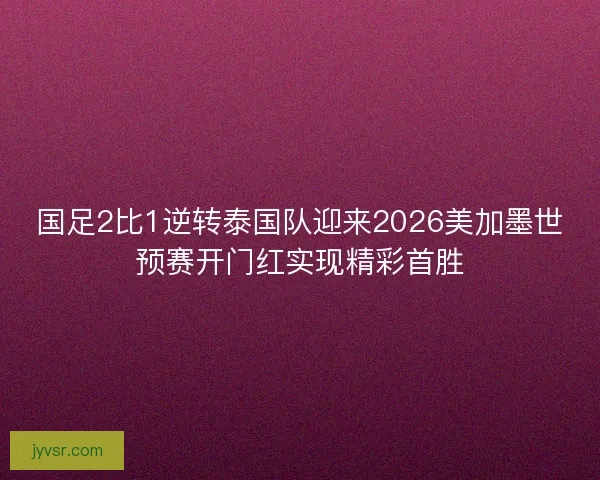国足2比1逆转泰国队迎来2026美加墨世预赛开门红实现精彩首胜