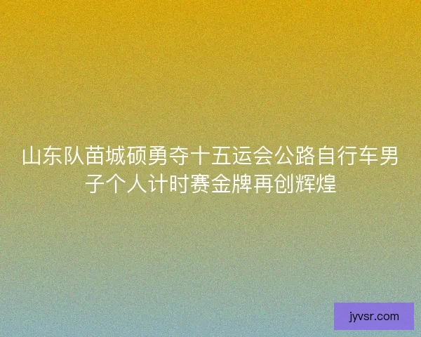 山东队苗城硕勇夺十五运会公路自行车男子个人计时赛金牌再创辉煌