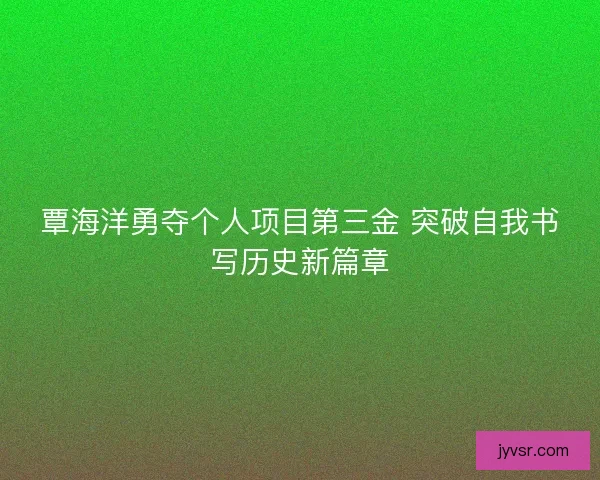 覃海洋勇夺个人项目第三金 突破自我书写历史新篇章
