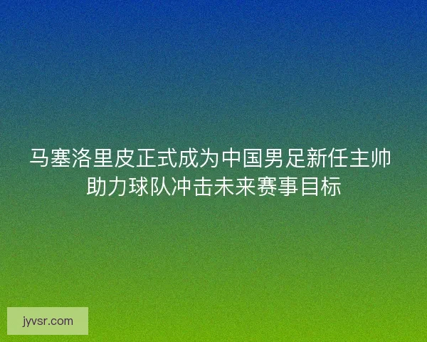 马塞洛里皮正式成为中国男足新任主帅 助力球队冲击未来赛事目标