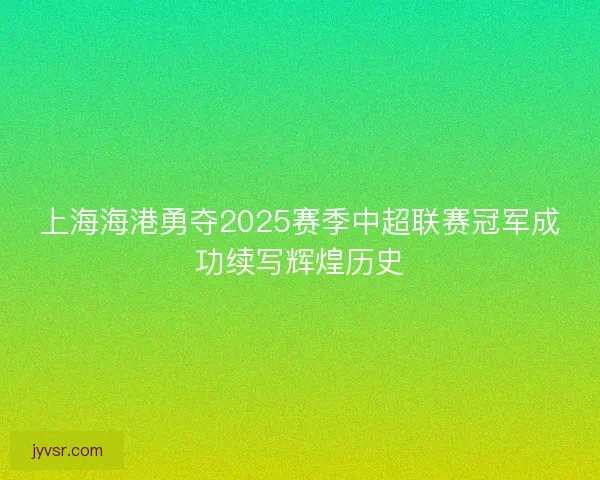 上海海港勇夺2025赛季中超联赛冠军成功续写辉煌历史