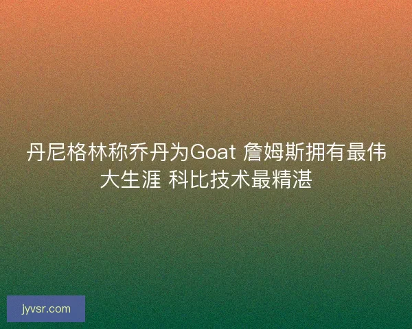丹尼格林称乔丹为Goat 詹姆斯拥有最伟大生涯 科比技术最精湛