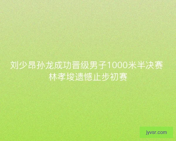 刘少昂孙龙成功晋级男子1000米半决赛 林孝埈遗憾止步初赛
