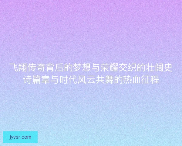飞翔传奇背后的梦想与荣耀交织的壮阔史诗篇章与时代风云共舞的热血征程