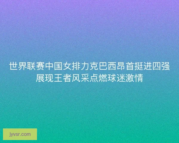 世界联赛中国女排力克巴西昂首挺进四强展现王者风采点燃球迷激情