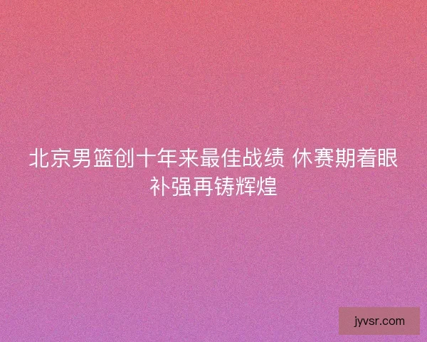 北京男篮创十年来最佳战绩 休赛期着眼补强再铸辉煌 北京男篮创十年来最佳战绩 休赛期着眼补强再铸辉煌