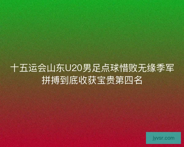 十五运会山东U20男足点球惜败无缘季军拼搏到底收获宝贵第四名 十五运会山东U20男足点球惜败无缘季军拼搏到底收获宝贵第四名