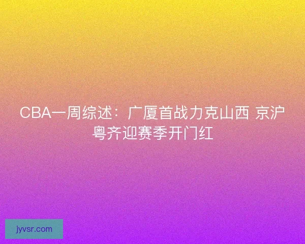 CBA一周综述:广厦首战力克山西 京沪粤齐迎赛季开门红 CBA一周综述:广厦首战力克山西 京沪粤齐迎赛季开门红