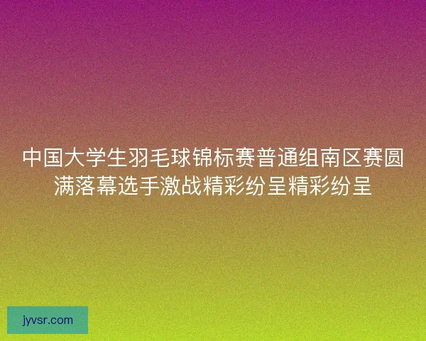 中国大学生羽毛球锦标赛普通组南区赛圆满落幕选手激战精彩纷呈精彩纷呈 中国大学生羽毛球锦标赛普通组南区赛圆满落幕选手激战精彩纷呈精彩纷呈