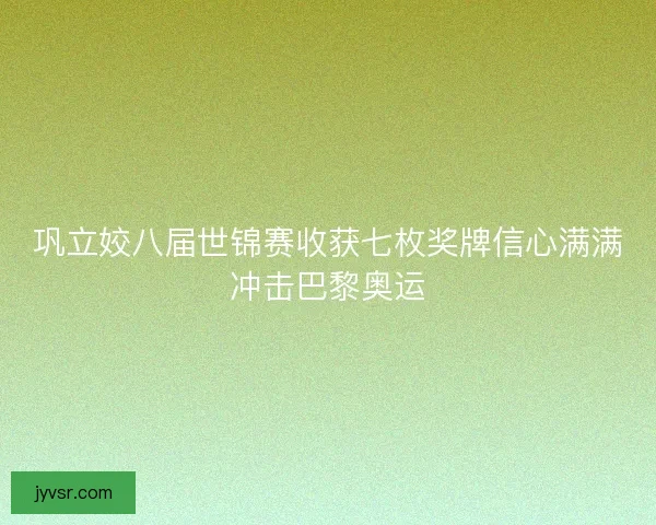 巩立姣八届世锦赛收获七枚奖牌信心满满冲击巴黎奥运 巩立姣八届世锦赛收获七枚奖牌信心满满冲击巴黎奥运