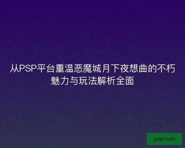 从PSP平台重温恶魔城月下夜想曲的不朽魅力与玩法解析全面 从PSP平台重温恶魔城月下夜想曲的不朽魅力与玩法解析全面