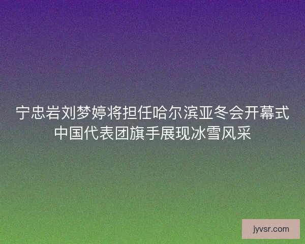 宁忠岩刘梦婷将担任哈尔滨亚冬会开幕式中国代表团旗手展现冰雪风采